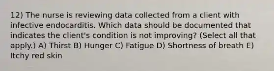 12) The nurse is reviewing data collected from a client with infective endocarditis. Which data should be documented that indicates the client's condition is not improving? (Select all that apply.) A) Thirst B) Hunger C) Fatigue D) Shortness of breath E) Itchy red skin