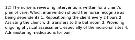 12) The nurse is reviewing interventions written for a client's plan of care. Which intervention should the nurse recognize as being dependent? 1. Repositioning the client every 2 hours 2. Assisting the client with transfers to the bathroom 3. Providing ongoing physical assessment, especially of the incisional sites 4. Administering medications for pain