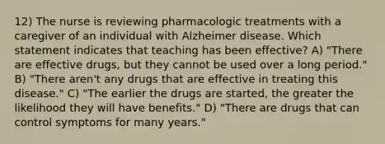 12) The nurse is reviewing pharmacologic treatments with a caregiver of an individual with Alzheimer disease. Which statement indicates that teaching has been effective? A) "There are effective drugs, but they cannot be used over a long period." B) "There aren't any drugs that are effective in treating this disease." C) "The earlier the drugs are started, the greater the likelihood they will have benefits." D) "There are drugs that can control symptoms for many years."