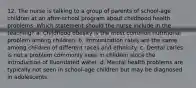 12. The nurse is talking to a group of parents of school-age children at an after-school program about childhood health problems. Which statement should the nurse include in the teaching? a. Childhood obesity is the most common nutritional problem among children. b. Immunization rates are the same among children of different races and ethnicity. c. Dental caries is not a problem commonly seen in children since the introduction of fluoridated water. d. Mental health problems are typically not seen in school-age children but may be diagnosed in adolescents.