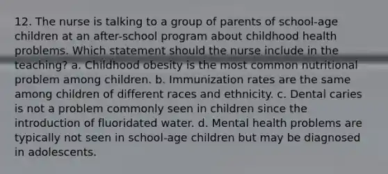 12. The nurse is talking to a group of parents of school-age children at an after-school program about childhood health problems. Which statement should the nurse include in the teaching? a. Childhood obesity is the most common nutritional problem among children. b. Immunization rates are the same among children of different races and ethnicity. c. Dental caries is not a problem commonly seen in children since the introduction of fluoridated water. d. Mental health problems are typically not seen in school-age children but may be diagnosed in adolescents.