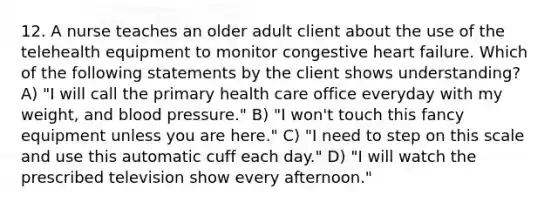 12. A nurse teaches an older adult client about the use of the telehealth equipment to monitor congestive heart failure. Which of the following statements by the client shows understanding? A) "I will call the primary health care office everyday with my weight, and blood pressure." B) "I won't touch this fancy equipment unless you are here." C) "I need to step on this scale and use this automatic cuff each day." D) "I will watch the prescribed television show every afternoon."