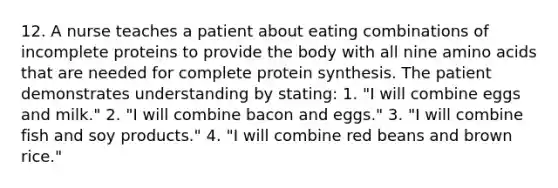 12. A nurse teaches a patient about eating combinations of incomplete proteins to provide the body with all nine amino acids that are needed for complete protein synthesis. The patient demonstrates understanding by stating: 1. "I will combine eggs and milk." 2. "I will combine bacon and eggs." 3. "I will combine fish and soy products." 4. "I will combine red beans and brown rice."