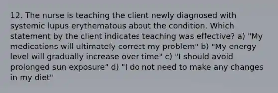 12. The nurse is teaching the client newly diagnosed with systemic lupus erythematous about the condition. Which statement by the client indicates teaching was effective? a) "My medications will ultimately correct my problem" b) "My energy level will gradually increase over time" c) "I should avoid prolonged sun exposure" d) "I do not need to make any changes in my diet"