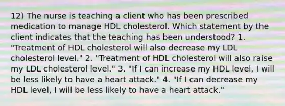 12) The nurse is teaching a client who has been prescribed medication to manage HDL cholesterol. Which statement by the client indicates that the teaching has been understood? 1. "Treatment of HDL cholesterol will also decrease my LDL cholesterol level." 2. "Treatment of HDL cholesterol will also raise my LDL cholesterol level." 3. "If I can increase my HDL level, I will be less likely to have a heart attack." 4. "If I can decrease my HDL level, I will be less likely to have a heart attack."