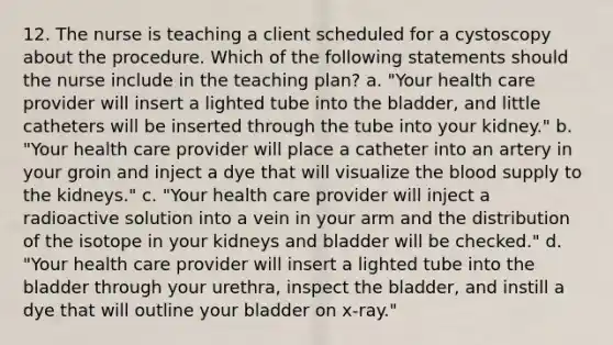 12. The nurse is teaching a client scheduled for a cystoscopy about the procedure. Which of the following statements should the nurse include in the teaching plan? a. "Your health care provider will insert a lighted tube into the bladder, and little catheters will be inserted through the tube into your kidney." b. "Your health care provider will place a catheter into an artery in your groin and inject a dye that will visualize the blood supply to the kidneys." c. "Your health care provider will inject a radioactive solution into a vein in your arm and the distribution of the isotope in your kidneys and bladder will be checked." d. "Your health care provider will insert a lighted tube into the bladder through your urethra, inspect the bladder, and instill a dye that will outline your bladder on x-ray."