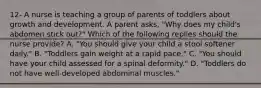 12- A nurse is teaching a group of parents of toddlers about growth and development. A parent asks, "Why does my child's abdomen stick out?" Which of the following replies should the nurse provide? A. "You should give your child a stool softener daily." B. "Toddlers gain weight at a rapid pace." C. "You should have your child assessed for a spinal deformity." D. "Toddlers do not have well-developed abdominal muscles."