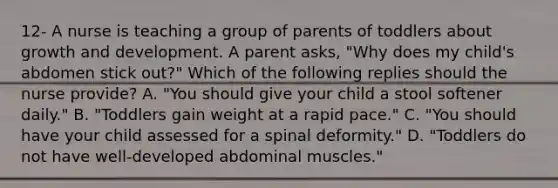 12- A nurse is teaching a group of parents of toddlers about growth and development. A parent asks, "Why does my child's abdomen stick out?" Which of the following replies should the nurse provide? A. "You should give your child a stool softener daily." B. "Toddlers gain weight at a rapid pace." C. "You should have your child assessed for a spinal deformity." D. "Toddlers do not have well-developed abdominal muscles."