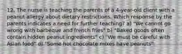 12. The nurse is teaching the parents of a 4-year-old client with a peanut allergy about dietary restrictions. Which response by the parents indicates a need for further teaching? a) "We cannot go wrong with barbeque and french fries" b) "Baked goods often contain hidden peanut ingredients" c) "We must be careful with Asian food" d) "Some hot chocolate mixes have peanuts"