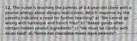 12. The nurse is teaching the parents of a 4-year-old client with a peanut allergy about dietary restrictions. Which response by the parents indicates a need for further teaching? a) "We cannot go wrong with barbeque and french fries" b) "Baked goods often contain hidden peanut ingredients" c) "We must be careful with Asian food" d) "Some hot chocolate mixes have peanuts"