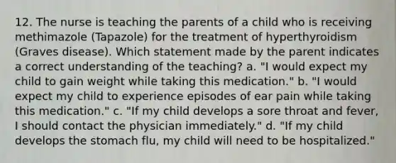 12. The nurse is teaching the parents of a child who is receiving methimazole (Tapazole) for the treatment of hyperthyroidism (Graves disease). Which statement made by the parent indicates a correct understanding of the teaching? a. "I would expect my child to gain weight while taking this medication." b. "I would expect my child to experience episodes of ear pain while taking this medication." c. "If my child develops a sore throat and fever, I should contact the physician immediately." d. "If my child develops the stomach flu, my child will need to be hospitalized."