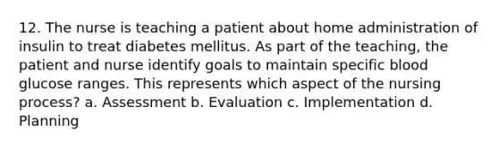 12. The nurse is teaching a patient about home administration of insulin to treat diabetes mellitus. As part of the teaching, the patient and nurse identify goals to maintain specific blood glucose ranges. This represents which aspect of the nursing process? a. Assessment b. Evaluation c. Implementation d. Planning