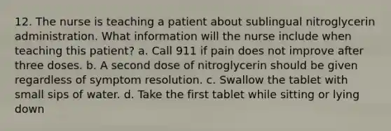 12. The nurse is teaching a patient about sublingual nitroglycerin administration. What information will the nurse include when teaching this patient? a. Call 911 if pain does not improve after three doses. b. A second dose of nitroglycerin should be given regardless of symptom resolution. c. Swallow the tablet with small sips of water. d. Take the first tablet while sitting or lying down