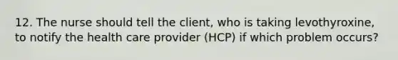 12. The nurse should tell the client, who is taking levothyroxine, to notify the health care provider (HCP) if which problem occurs?