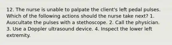 12. The nurse is unable to palpate the client's left pedal pulses. Which of the following actions should the nurse take next? 1. Auscultate the pulses with a stethoscope. 2. Call the physician. 3. Use a Doppler ultrasound device. 4. Inspect the lower left extremity.