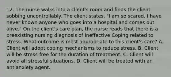 12. The nurse walks into a client's room and finds the client sobbing uncontrollably. The client states, "I am so scared. I have never known anyone who goes into a hospital and comes out alive." On the client's care plan, the nurse reads that there is a preexisting nursing diagnosis of Ineffective Coping related to stress. What outcome is most appropriate to this client's care? A. Client will adopt coping mechanisms to reduce stress. B. Client will be stress-free for the duration of treatment. C. Client will avoid all stressful situations. D. Client will be treated with an antianxiety agent.