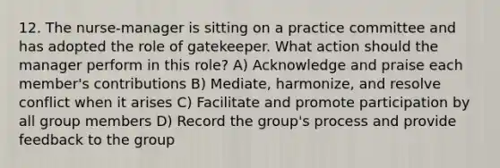 12. The nurse-manager is sitting on a practice committee and has adopted the role of gatekeeper. What action should the manager perform in this role? A) Acknowledge and praise each member's contributions B) Mediate, harmonize, and resolve conflict when it arises C) Facilitate and promote participation by all group members D) Record the group's process and provide feedback to the group