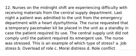 12. Nurses on the midnight shift are experiencing difficulty with receiving materials from the central supply department. Last night a patient was admitted to the unit from the emergency department with a heart dysrhythmia. The nurse requested that a temporary pacemaker kit be placed in the unit as a standby in case the patient required its use. The central supply unit did not comply until the patient required its emergent use. The nurse was stressed. This is an example of which type of stress? a. Job stress b. Overload of role c. Moral distress d. Role conflict