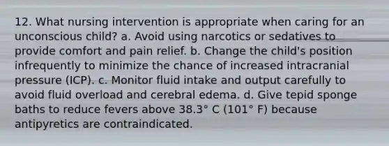 12. What nursing intervention is appropriate when caring for an unconscious child? a. Avoid using narcotics or sedatives to provide comfort and pain relief. b. Change the child's position infrequently to minimize the chance of increased intracranial pressure (ICP). c. Monitor fluid intake and output carefully to avoid fluid overload and cerebral edema. d. Give tepid sponge baths to reduce fevers above 38.3° C (101° F) because antipyretics are contraindicated.