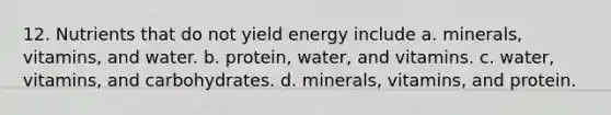 12. Nutrients that do not yield energy include a. minerals, vitamins, and water. b. protein, water, and vitamins. c. water, vitamins, and carbohydrates. d. minerals, vitamins, and protein.