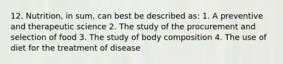 12. Nutrition, in sum, can best be described as: 1. A preventive and therapeutic science 2. The study of the procurement and selection of food 3. The study of body composition 4. The use of diet for the treatment of disease