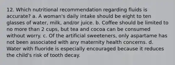 12. Which nutritional recommendation regarding fluids is accurate? a. A woman's daily intake should be eight to ten glasses of water, milk, and/or juice. b. Coffee should be limited to no more than 2 cups, but tea and cocoa can be consumed without worry. c. Of the artificial sweeteners, only aspartame has not been associated with any maternity health concerns. d. Water with fluoride is especially encouraged because it reduces the child's risk of tooth decay.