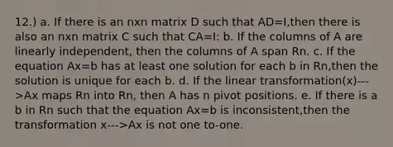 12.) a. If there is an nxn matrix D such that AD=I,then there is also an nxn matrix C such that CA=I: b. If the columns of A are linearly independent, then the columns of A span Rn. c. If the equation Ax=b has at least one solution for each b in Rn,then the solution is unique for each b. d. If the linear transformation(x)--->Ax maps Rn into Rn, then A has n pivot positions. e. If there is a b in Rn such that the equation Ax=b is inconsistent,then the transformation x--->Ax is not one to-one.