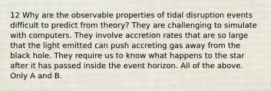 12 Why are the observable properties of tidal disruption events difficult to predict from theory? They are challenging to simulate with computers. They involve accretion rates that are so large that the light emitted can push accreting gas away from the black hole. They require us to know what happens to the star after it has passed inside the event horizon. All of the above. Only A and B.