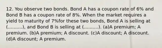 12. You observe two bonds. Bond A has a coupon rate of 6% and Bond B has a coupon rate of 8%. When the market requires a yield to maturity of 7%for these two bonds, Bond A is selling at (..........), and Bond B is selling at (..........). (a)A premium; A premium. (b)A premium; A discount. (c)A discount; A discount. (d)A discount; A premium.