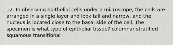 12. In observing epithelial cells under a microscope, the cells are arranged in a single layer and look tall and narrow, and the nucleus is located close to the basal side of the cell. The specimen is what type of epithelial tissue? columnar stratified squamous transitional