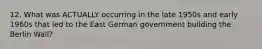 12. What was ACTUALLY occurring in the late 1950s and early 1960s that led to the East German government building the Berlin Wall?