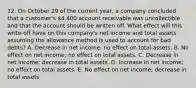 12. On October 29 of the current year, a company concluded that a customer's 4,400 account receivable was uncollectible and that the account should be written off. What effect will this write-off have on this company's net income and total assets assuming the allowance method is used to account for bad debts? A. Decrease in net income; no effect on total assets. B. No effect on net income; no effect on total assets. C. Decrease in net income; decrease in total assets. D. Increase in net income; no effect on total assets. E. No effect on net income; decrease in total assets