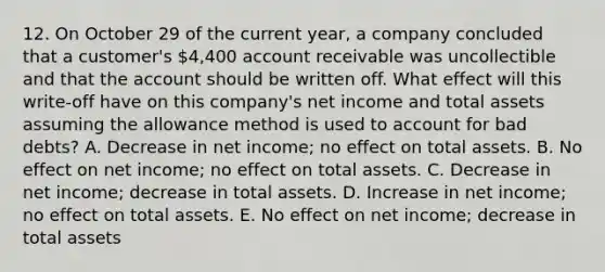 12. On October 29 of the current year, a company concluded that a customer's 4,400 account receivable was uncollectible and that the account should be written off. What effect will this write-off have on this company's net income and total assets assuming the allowance method is used to account for bad debts? A. Decrease in net income; no effect on total assets. B. No effect on net income; no effect on total assets. C. Decrease in net income; decrease in total assets. D. Increase in net income; no effect on total assets. E. No effect on net income; decrease in total assets