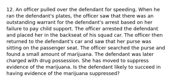 12. An officer pulled over the defendant for speeding. When he ran the defendant's plates, the officer saw that there was an outstanding warrant for the defendant's arrest based on her failure to pay child support. The officer arrested the defendant and placed her in the backseat of his squad car. The officer then returned to the defendant's car and saw that her purse was sitting on the passenger seat. The officer searched the purse and found a small amount of marijuana. The defendant was later charged with drug possession. She has moved to suppress evidence of the marijuana. Is the defendant likely to succeed in having evidence of the marijuana suppressed?