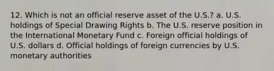 12. Which is not an official reserve asset of the U.S.? a. U.S. holdings of Special Drawing Rights b. The U.S. reserve position in the International Monetary Fund c. Foreign official holdings of U.S. dollars d. Official holdings of foreign currencies by U.S. monetary authorities