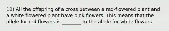 12) All the offspring of a cross between a red-flowered plant and a white-flowered plant have pink flowers. This means that the allele for red flowers is ________ to the allele for white flowers