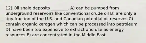 12) Oil shale deposits ________. A) can be pumped from underground reservoirs like conventional crude oil B) are only a tiny fraction of the U.S. and Canadian potential oil reserves C) contain organic kerogen which can be processed into petroleum D) have been too expensive to extract and use as energy resources E) are concentrated in the Middle East