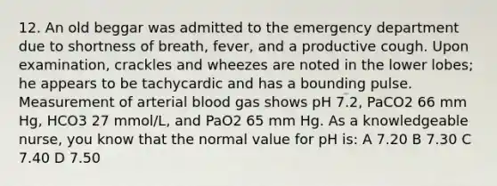 12. An old beggar was admitted to the emergency department due to shortness of breath, fever, and a productive cough. Upon examination, crackles and wheezes are noted in the lower lobes; he appears to be tachycardic and has a bounding pulse. Measurement of arterial blood gas shows pH 7.2, PaCO2 66 mm Hg, HCO3 27 mmol/L, and PaO2 65 mm Hg. As a knowledgeable nurse, you know that the normal value for pH is: A 7.20 B 7.30 C 7.40 D 7.50