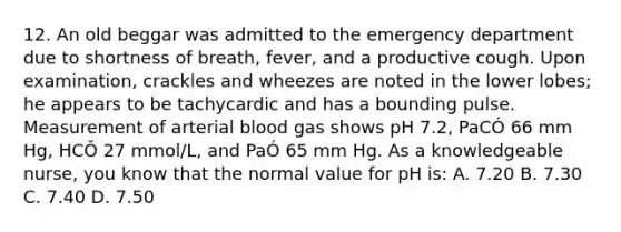 12. An old beggar was admitted to the emergency department due to shortness of breath, fever, and a productive cough. Upon examination, crackles and wheezes are noted in the lower lobes; he appears to be tachycardic and has a bounding pulse. Measurement of arterial blood gas shows pH 7.2, PaCÓ 66 mm Hg, HCǑ 27 mmol/L, and PaÓ 65 mm Hg. As a knowledgeable nurse, you know that the normal value for pH is: A. 7.20 B. 7.30 C. 7.40 D. 7.50