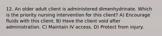 12. An older adult client is administered dimenhydrinate. Which is the priority nursing intervention for this client? A) Encourage fluids with this client. B) Have the client void after administration. C) Maintain IV access. D) Protect from injury.