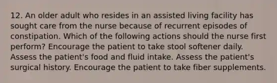 12. An older adult who resides in an assisted living facility has sought care from the nurse because of recurrent episodes of constipation. Which of the following actions should the nurse first perform? Encourage the patient to take stool softener daily. Assess the patient's food and fluid intake. Assess the patient's surgical history. Encourage the patient to take fiber supplements.