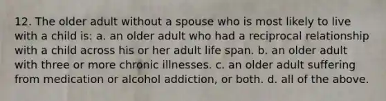 12. The older adult without a spouse who is most likely to live with a child is: a. an older adult who had a reciprocal relationship with a child across his or her adult life span. b. an older adult with three or more chronic illnesses. c. an older adult suffering from medication or alcohol addiction, or both. d. all of the above.