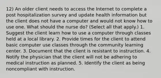 12) An older client needs to access the Internet to complete a post hospitalization survey and update health information but the client does not have a computer and would not know how to use one. What should the nurse do? (Select all that apply.) 1. Suggest the client learn how to use a computer through classes held at a local library. 2. Provide times for the client to attend basic computer use classes through the community learning center. 3. Document that the client is resistant to instruction. 4. Notify the physician that the client will not be adhering to medical instruction as planned. 5. Identify the client as being noncompliant with instruction.