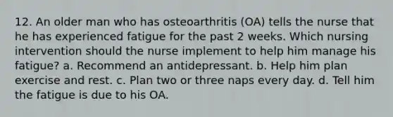 12. An older man who has osteoarthritis (OA) tells the nurse that he has experienced fatigue for the past 2 weeks. Which nursing intervention should the nurse implement to help him manage his fatigue? a. Recommend an antidepressant. b. Help him plan exercise and rest. c. Plan two or three naps every day. d. Tell him the fatigue is due to his OA.