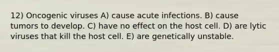 12) Oncogenic viruses A) cause acute infections. B) cause tumors to develop. C) have no effect on the host cell. D) are lytic viruses that kill the host cell. E) are genetically unstable.