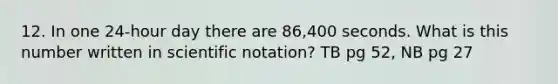 12. In one 24-hour day there are 86,400 seconds. What is this number written in scientific notation? TB pg 52, NB pg 27