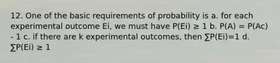 12. One of the basic requirements of probability is a. for each experimental outcome Ei, we must have P(Ei) ≥ 1 b. P(A) = P(Ac) - 1 c. if there are k experimental outcomes, then ∑P(Ei)=1 d. ∑P(Ei) ≥ 1