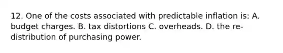 12. One of the costs associated with predictable inflation is: A. budget charges. B. tax distortions C. overheads. D. the re-distribution of purchasing power.