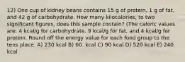 12) One cup of kidney beans contains 15 g of protein, 1 g of fat, and 42 g of carbohydrate. How many kilocalories, to two significant figures, does this sample contain? (The caloric values are: 4 kcal/g for carbohydrate, 9 kcal/g for fat, and 4 kcal/g for protein. Round off the energy value for each food group to the tens place. A) 230 kcal B) 60. kcal C) 90 kcal D) 520 kcal E) 240 kcal