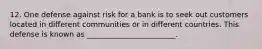 12. One defense against risk for a bank is to seek out customers located in different communities or in different countries. This defense is known as ________________________.